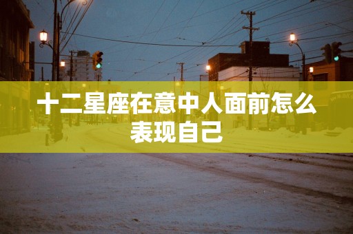 十二星座在意中人面前怎么表现自己