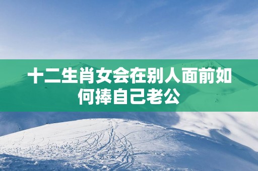 十二生肖女会在别人面前如何捧自己老公
