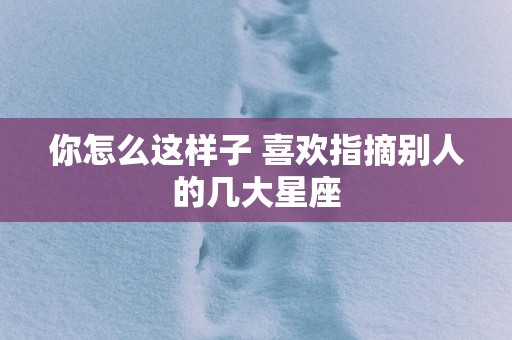 你怎么这样子 喜欢指摘别人的几大星座