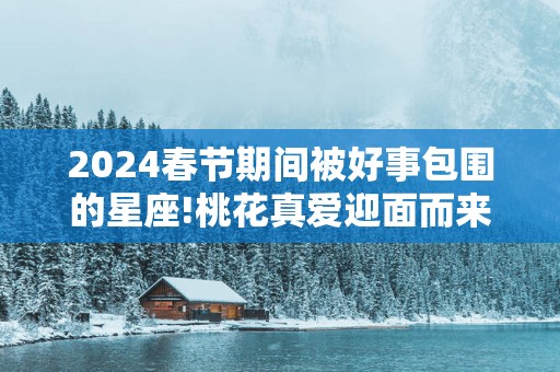 2025春节期间被好事包围的星座!桃花真爱迎面而来