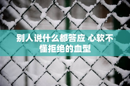 别人说什么都答应 心软不懂拒绝的血型