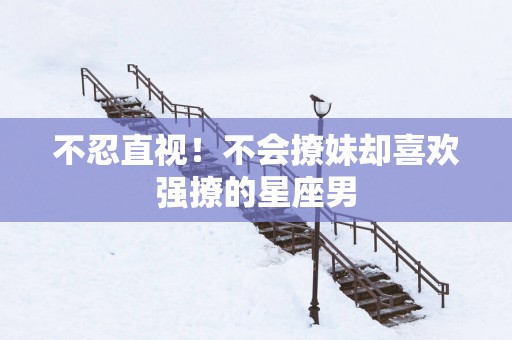 不忍直视！不会撩妹却喜欢强撩的星座男