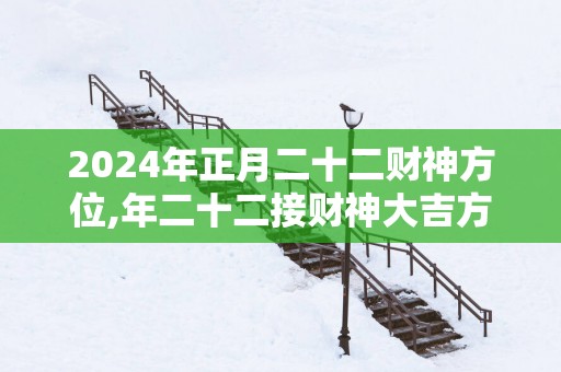 2025年正月二十二财神方位,年二十二接财神大吉方位