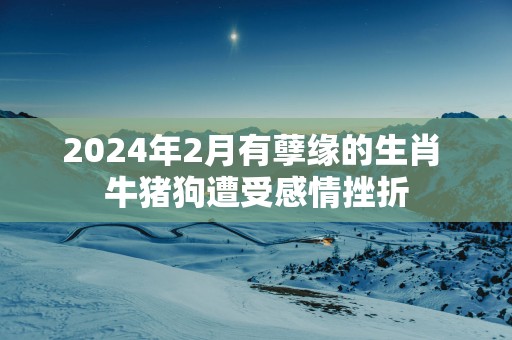 2025年2月有孽缘的生肖 牛猪狗遭受感情挫折