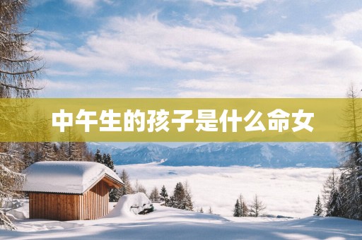 中午生的孩子是什么命女 中午生的孩子是什么命女