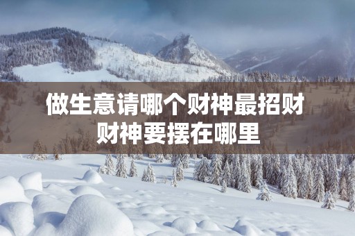 做生意请哪个财神最招财 财神要摆在哪里 做生意请哪个财神最招财 财神要摆在哪里