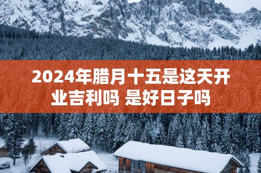 2025年腊月十五是这天开业吉利吗 是好日子吗