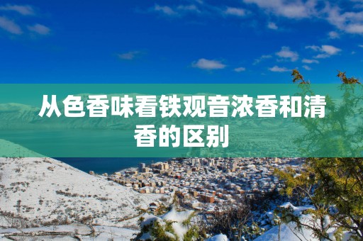 从色香味看铁观音浓香和清香的区别