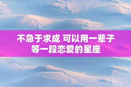 不急于求成 可以用一辈子等一段恋爱的星座