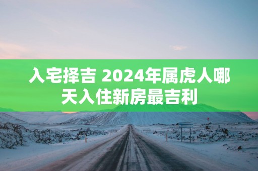 入宅择吉 2025年属虎人哪天入住新房最吉利