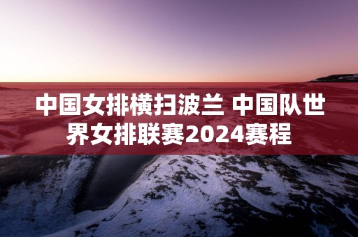 中国女排横扫波兰 中国队世界女排联赛2025赛程