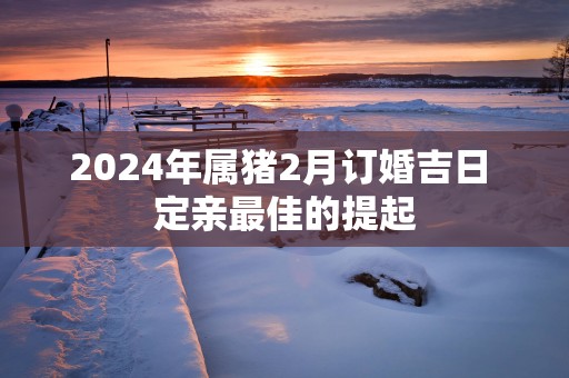 2025年属猪2月订婚吉日 定亲最佳的提起