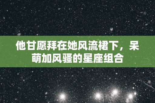 他甘愿拜在她风流裙下，呆萌加风骚的星座组合