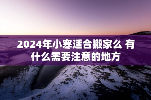 2025年小寒适合搬家么 有什么需要注意的地方