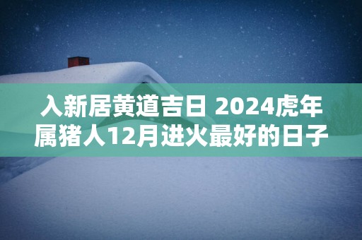 入新居黄道吉日 2024虎年属猪人12月进火最好的日子