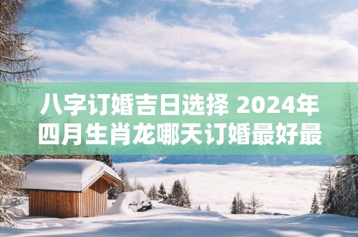八字订婚吉日选择 2025年四月生肖龙哪天订婚最好最吉利