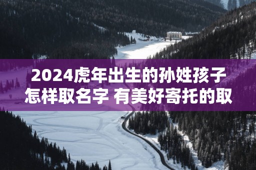 2025蛇年出生的孙姓孩子怎样取名字 有美好寄托的取名推荐