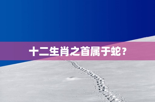 十二生肖之首属于蛇？