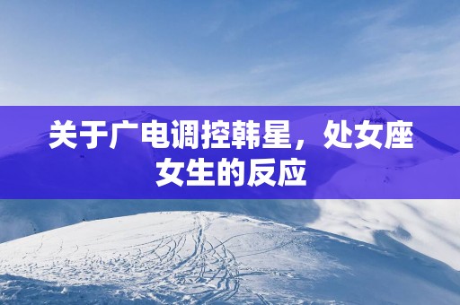 关于广电调控韩星，处女座女生的反应