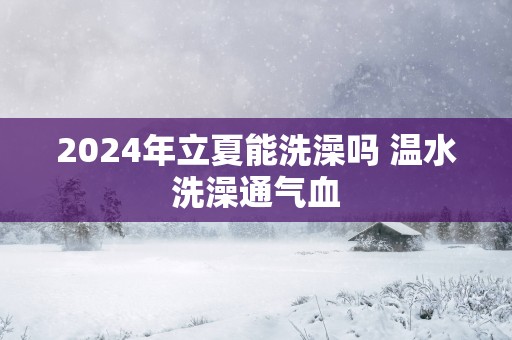 2025年立夏能洗澡吗 温水洗澡通气血