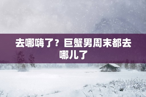 去哪嗨了？巨蟹男周末都去哪儿了