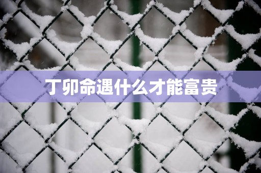 丁卯命遇什么才能富贵