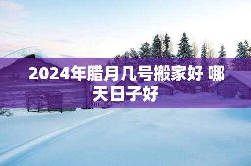 2025年腊月几号搬家好 哪天日子好