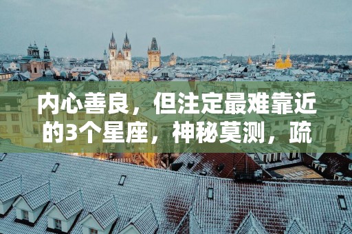 内心善良，但注定最难靠近的3个星座，神秘莫测，疏离感非常强
