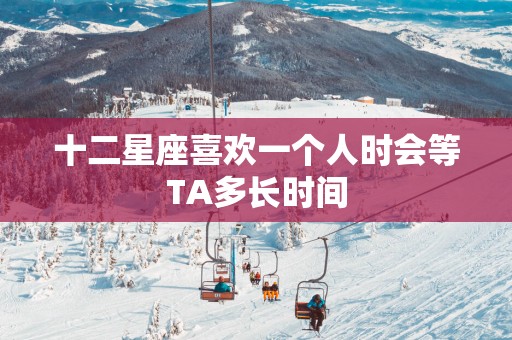 十二星座喜欢一个人时会等TA多长时间