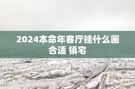 2025本命年客厅挂什么画合适 镇宅