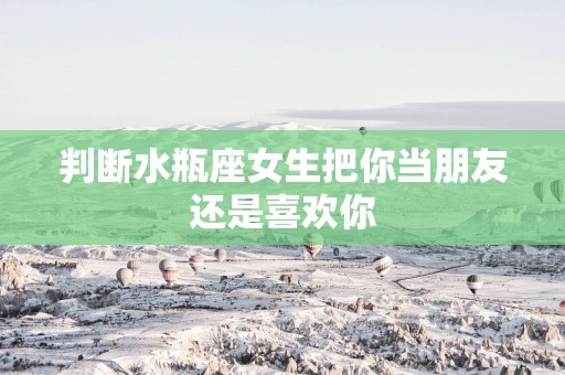 判断水瓶座女生把你当朋友还是喜欢你