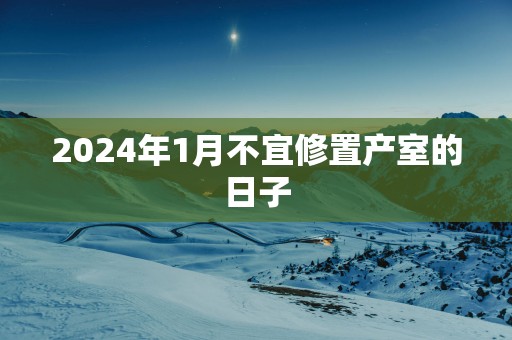 2024年1月不宜修置产室的日子