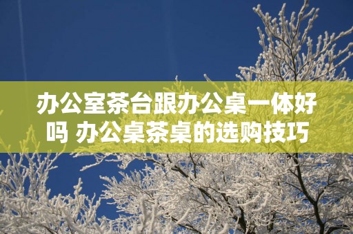 办公室茶台跟办公桌一体好吗 办公桌茶桌的选购技巧