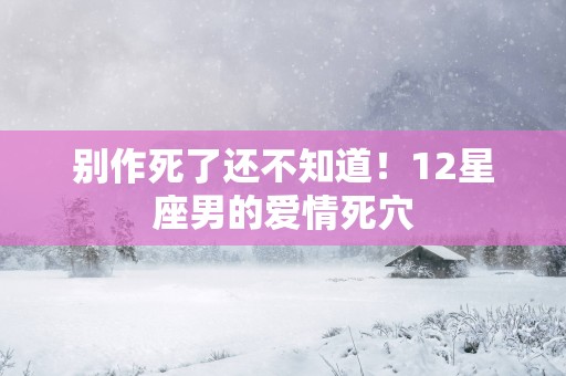 别作死了还不知道！12星座男的爱情死穴