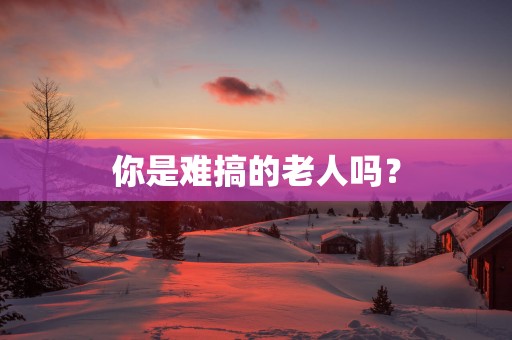 你是难搞的老人吗？