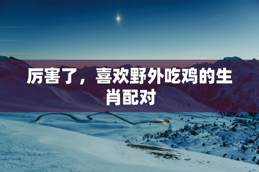 厉害了，喜欢野外吃鸡的生肖配对