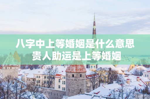 八字中上等婚姻是什么意思 贵人助运是上等婚姻