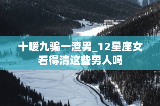 十暖九骗一渣男_12星座女看得清这些男人吗