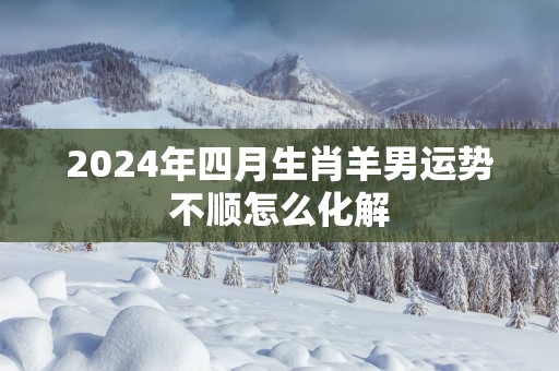 2024年四月生肖羊男运势不顺怎么化解