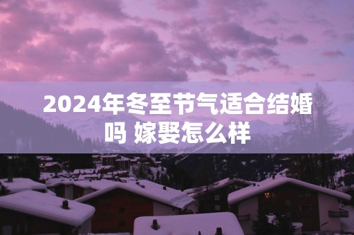 2024年冬至节气适合结婚吗 嫁娶怎么样