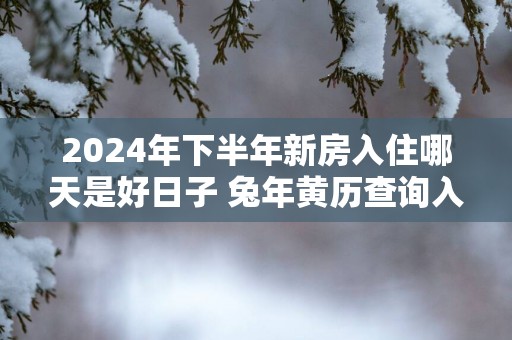 2025年下半年新房入住哪天是好日子 蛇年黄历查询入宅吉日
