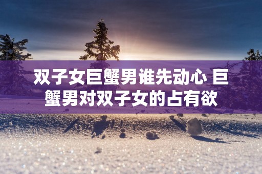 双子女巨蟹男谁先动心 巨蟹男对双子女的占有欲