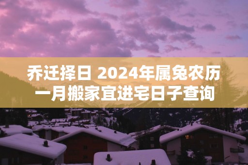 乔迁择日 2024年属兔农历一月搬家宜进宅日子查询