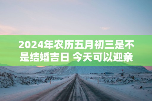 2025年农历五月初三是不是结婚吉日 今天可以迎亲吗