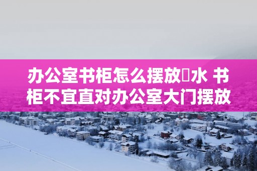 办公室书柜怎么摆放風水 书柜不宜直对办公室大门摆放