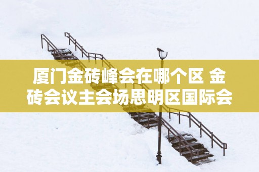 厦门金砖峰会在哪个区 金砖会议主会场思明区国际会展中心