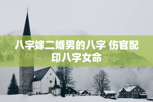 八字嫁二婚男的八字 伤官配印八字女命