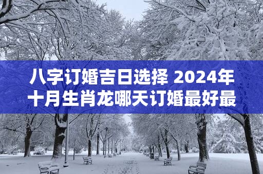 八字订婚吉日选择 2025年十月生肖龙哪天订婚最好最吉利