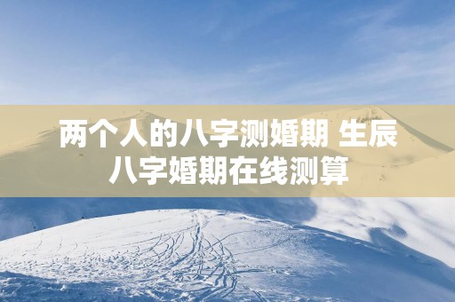两个人的八字测婚期 生辰八字婚期在线测算