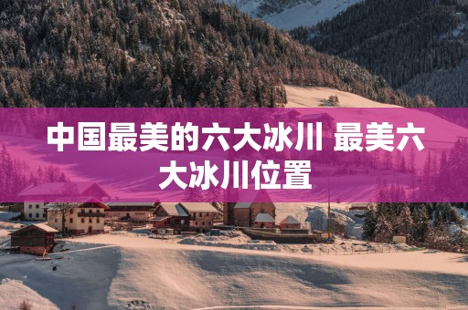 中国最美的六大冰川 最美六大冰川位置